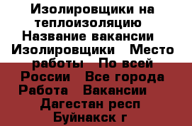 Изолировщики на теплоизоляцию › Название вакансии ­ Изолировщики › Место работы ­ По всей России - Все города Работа » Вакансии   . Дагестан респ.,Буйнакск г.
